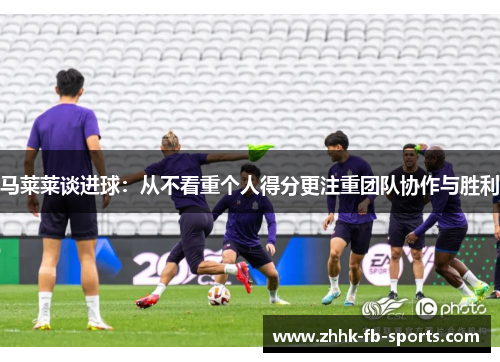 马莱莱谈进球:从不看重个人得分更注重团队协作与胜利 马莱莱谈进球:从不看重个人得分更注重团队协作与胜利