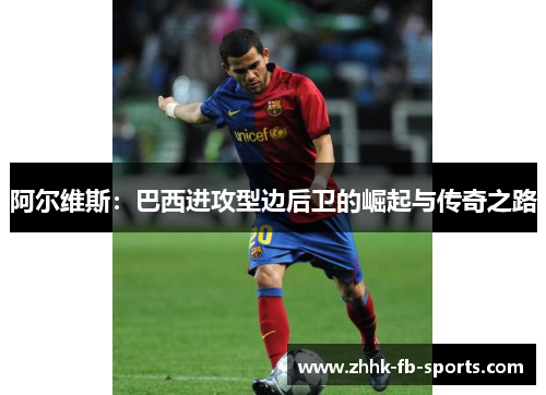 阿尔维斯:巴西进攻型边后卫的崛起与传奇之路 阿尔维斯:巴西进攻型边后卫的崛起与传奇之路