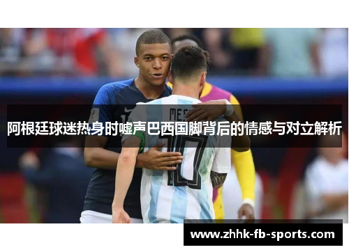 阿根廷球迷热身时嘘声巴西国脚背后的情感与对立解析