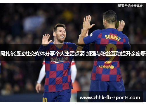 阿扎尔通过社交媒体分享个人生活点滴 加强与粉丝互动提升亲密感 阿扎尔通过社交媒体分享个人生活点滴 加强与粉丝互动提升亲密感