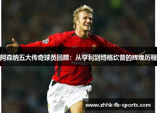 阿森纳五大传奇球员回顾：从亨利到博格坎普的辉煌历程