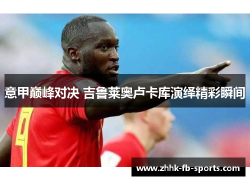 意甲巅峰对决 吉鲁莱奥卢卡库演绎精彩瞬间 意甲巅峰对决 吉鲁莱奥卢卡库演绎精彩瞬间