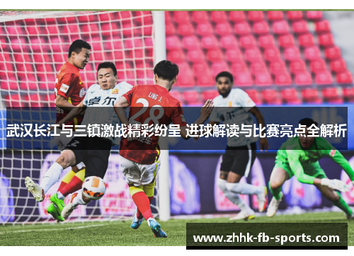 武汉长江与三镇激战精彩纷呈 进球解读与比赛亮点全解析
