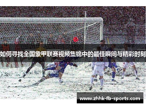 如何寻找全国象甲联赛视频集锦中的最佳瞬间与精彩时刻 如何寻找全国象甲联赛视频集锦中的最佳瞬间与精彩时刻
