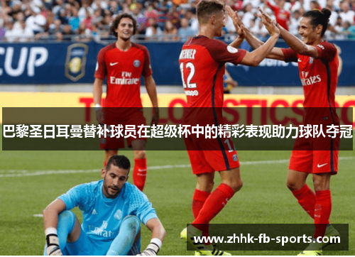 巴黎圣日耳曼替补球员在超级杯中的精彩表现助力球队夺冠 巴黎圣日耳曼替补球员在超级杯中的精彩表现助力球队夺冠