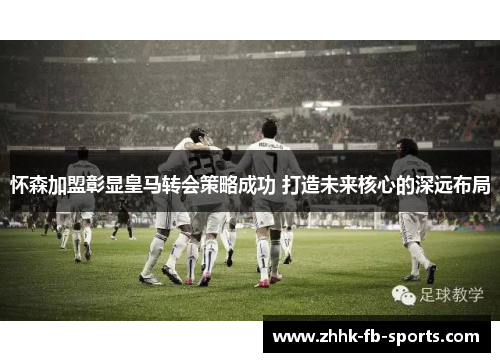 怀森加盟彰显皇马转会策略成功 打造未来核心的深远布局 怀森加盟彰显皇马转会策略成功 打造未来核心的深远布局