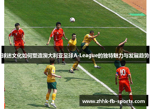 球迷文化如何塑造澳大利亚足球A-League的独特魅力与发展趋势
