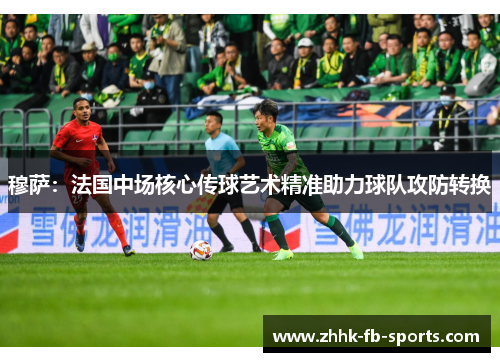 穆萨：法国中场核心传球艺术精准助力球队攻防转换