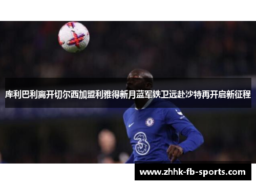 库利巴利离开切尔西加盟利雅得新月蓝军铁卫远赴沙特再开启新征程 库利巴利离开切尔西加盟利雅得新月蓝军铁卫远赴沙特再开启新征程